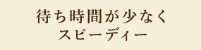 待ち時間が少なくスピーディ―