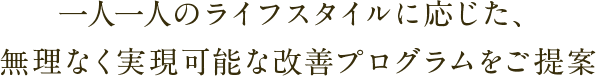 一人一人のライフスタイルに応じた、無理なく実現可能な改善プログラムをご提案